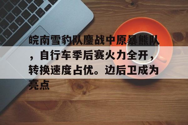 关于皖南雪豹队鏖战中原暴熊队，自行车季后赛火力全开，转换速度占优。边后卫成为亮点的信息